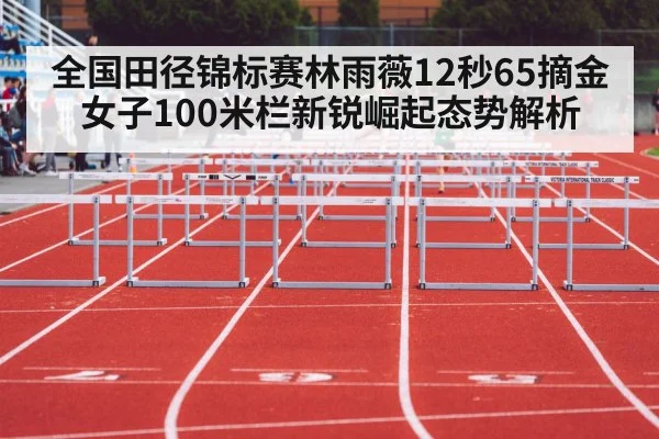 全国田径锦标赛林雨薇12秒65摘金 女子100米栏新锐崛起态势解析